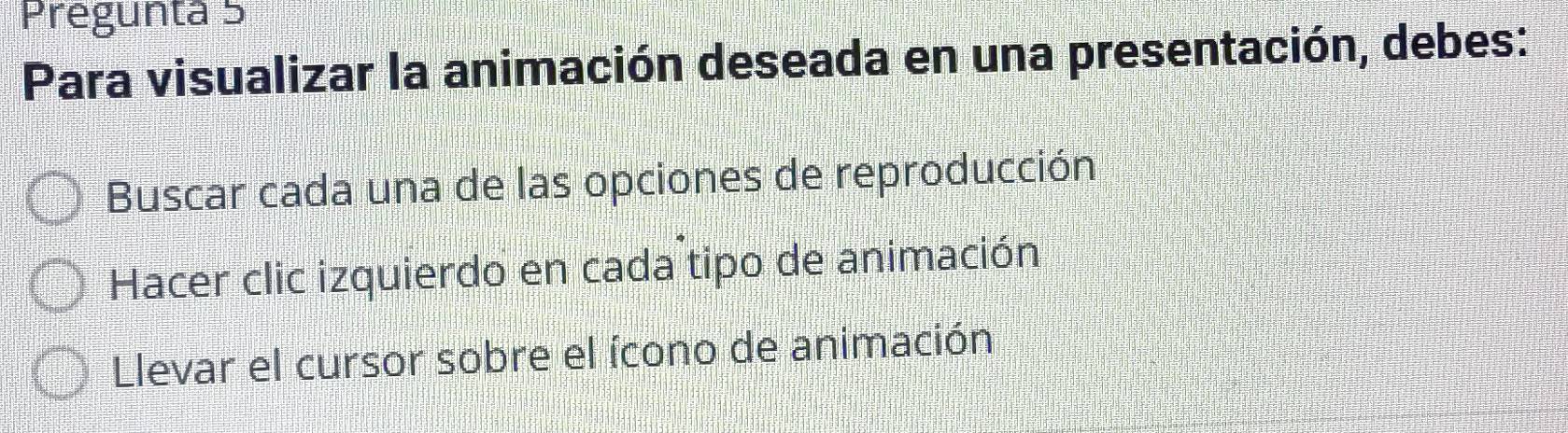 Pregunta 5
Para visualizar la animación deseada en una presentación, debes:
Buscar cada una de las opciones de reproducción
Hacer clic izquierdo en cada tipo de animación
Llevar el cursor sobre el ícono de animación