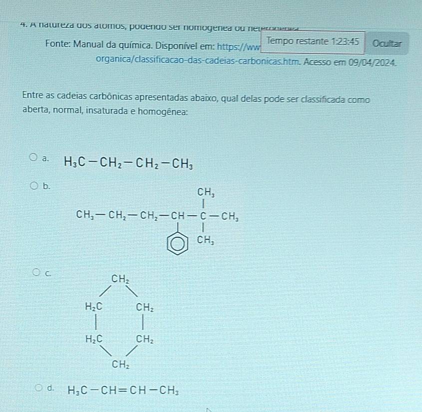 A natureza dos alómos, podendo ser nomogenea ou neteronenea
Fonte: Manual da química. Disponível em: https://ww Tempo restante 1:23:45 Ocultar
organica/classificacao-das-cadeias-carbonicas.htm. Acesso em 09/04/2024.
Entre as cadeias carbônicas apresentadas abaixo, qual delas pode ser classificada como
aberta, normal, insaturada e homogênea:
a. H_3C-CH_2-CH_2-CH_3
b.
C.
d. H_3C-CH=CH-CH_3