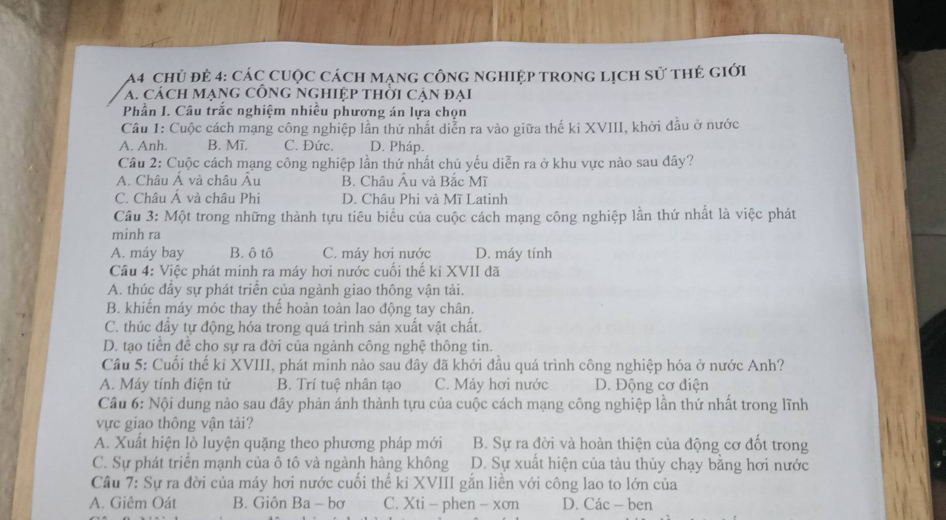 chủ đẻ 4: các cuộc cách mạnG cônG ngHiệp tronG lịch sử thẻ giới
A. CácH MạnG CÔNG NGHIệp tHỜi CẠn đại
Phần I. Câu trắc nghiệm nhiều phương án lựa chọn
Cầu 1: Cuộc cách mạng công nghiệp lần thứ nhất diễn ra vào giữa thế kỉ XVIII, khởi đầu ở nước
A. Anh. B. Mĩ. C. Đức. D. Pháp.
Cầâu 2: Cuộc cách mạng công nghiệp lần thứ nhất chủ yếu diễn ra ở khu vực nào sau đây?
A. Châu Á và châu Âu B. Châu Âu và Bắc Mĩ
C. Châu Á và châu Phi D. Châu Phi và Mĩ Latinh
Câu 3: Một trong những thành tựu tiêu biểu của cuộc cách mạng công nghiệp lần thứ nhất là việc phát
minh ra
A. máy bay B. ô tô C. máy hơi nước D. máy tính
Câu 4: Việc phát minh ra máy hơi nước cuối thế kỉ XVII đã
A. thúc đầy sự phát triển của ngành giao thông vận tải.
B. khiến máy móc thay thế hoàn toàn lao động tay chân.
C. thúc đầy tự động hóa trong quá trình sản xuất vật chất.
D. tạo tiển để cho sự ra đời của ngành công nghệ thông tin.
Câu 5: Cuối thế kỉ XVIII, phát minh nào sau đây đã khởi đầu quá trình công nghiệp hóa ở nước Anh?
A. Máy tính điện tử B. Trí tuệ nhân tạo C. Máy hơi nước D. Động cơ điện
Câu 6: Nội dung nào sau đây phản ánh thành tựu của cuộc cách mạng công nghiệp lần thứ nhất trong lĩnh
vực giao thông vận tải?
A. Xuất hiện lò luyện quặng theo phương pháp mới B. Sự ra đời và hoàn thiện của động cơ đốt trong
C. Sự phát triển mạnh của ô tô và ngành hàng không D. Sự xuất hiện của tàu thủy chạy bằng hơi nước
Câu 7: Sự ra đời của máy hơi nước cuối thế kỉ XVIII gắn liền với công lao to lớn của
A. Giêm Oát B. Giôn Ba - bơ C. Xti - phen - xơn D. Các - ben