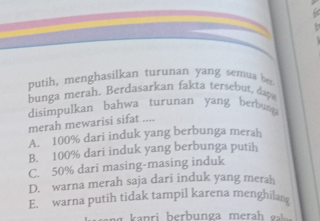 fe
b
putih, menghasilkan turunan yang semua be
bunga merah. Berdasarkan fakta tersebut, dapa
disimpulkan bahwa turunan yang berbunga
merah mewarisi sifat ....
A. 100% dari induk yang berbunga merah
B. 100% dari induk yang berbunga putih
C. 50% dari masing-masing induk
D. warna merah saja dari induk yang merah
E. warna putih tidak tampil karena menghilang
gasang kapri berbunga merah gah