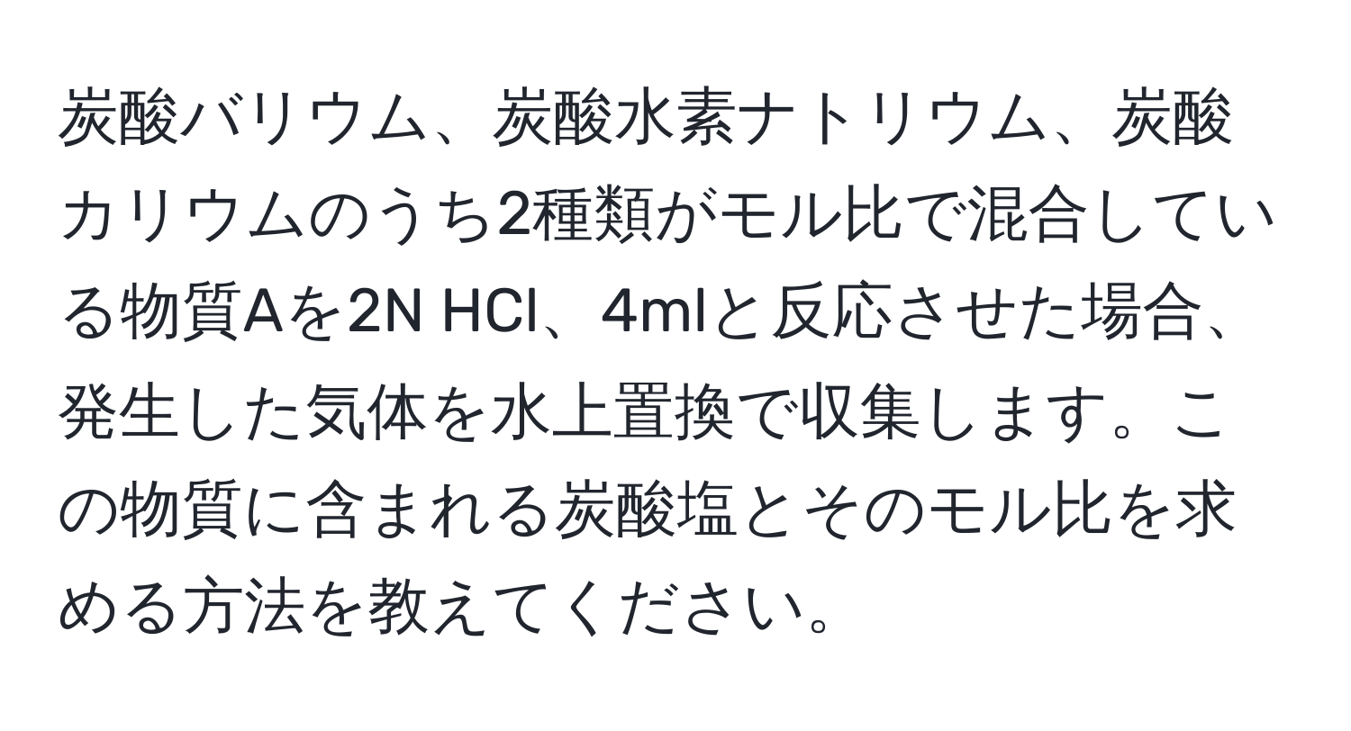 炭酸バリウム、炭酸水素ナトリウム、炭酸カリウムのうち2種類がモル比で混合している物質Aを2N HCl、4mlと反応させた場合、発生した気体を水上置換で収集します。この物質に含まれる炭酸塩とそのモル比を求める方法を教えてください。