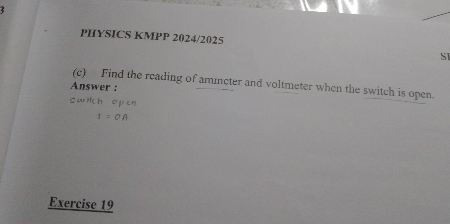 PHYSICS KMPP 2024/2025 
SI 
(c) Find the reading of ammeter and voltmeter when the switch is open. 
Answer : 
Exercise 19