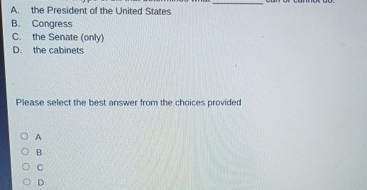 A. the President of the United States
B. Congress
C. the Senate (only)
D. the cabinets
Please select the best answer from the choices provided
A
B
C
D