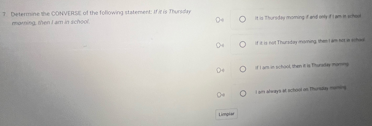 Determine the CONVERSE of the following statement: If it is Thursday
morning, then I am in school. It is Thursday morning if and only if I am in school
If it is not Thursday morning, then I am not in school.
If I am in school, then it is Thursday morning
I am always at school on Thursday moring
Limpiar