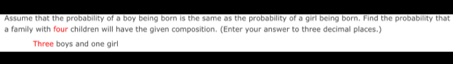 Assume that the probability of a boy being born is the same as the probability of a girl being born. Find the probability that 
a family with four children will have the given composition. (Enter your answer to three decimal places.) 
Three boys and one girl