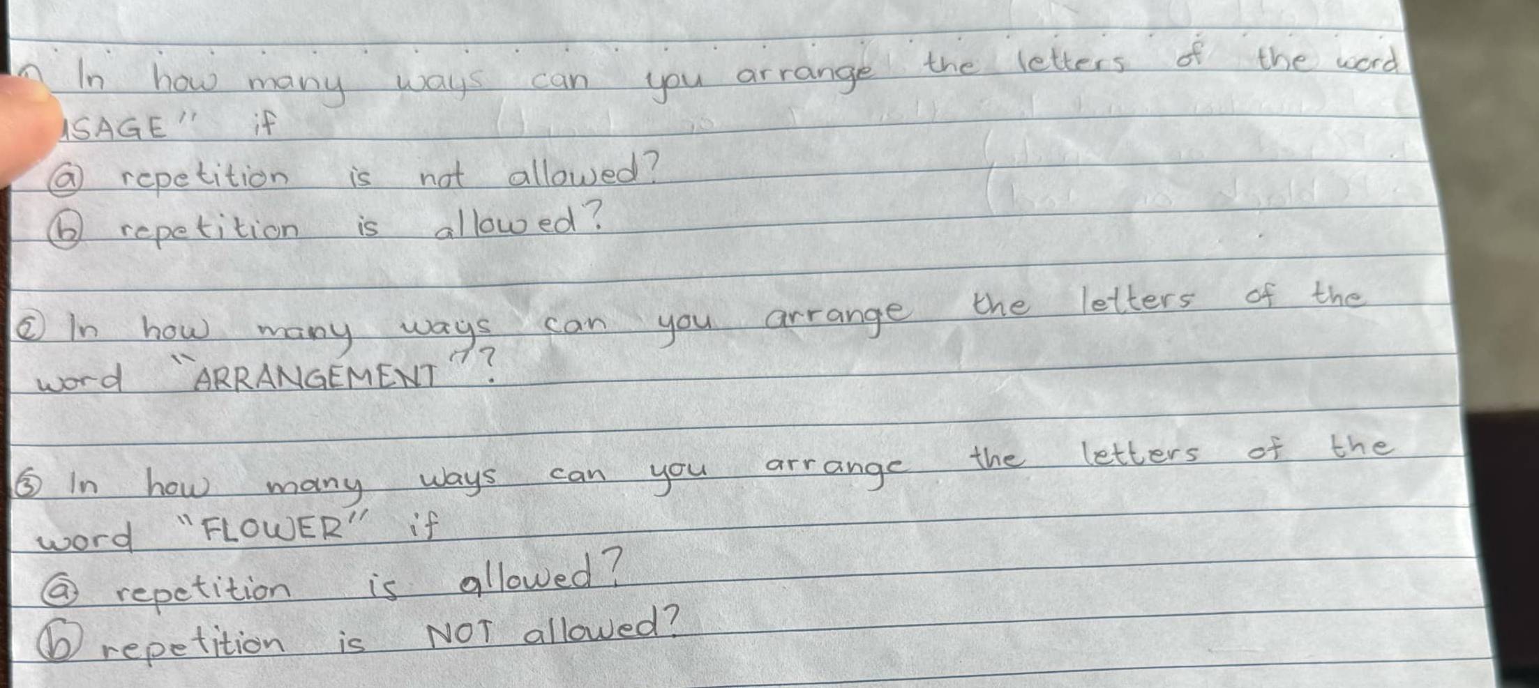 In how many ways can you arrange the letters of the word 
USAGE" if 
⑥ repetition is not allowed? 
⑥ repetition is allowed? 
② In how many ways can you arrange the letters of the 
word "ARRANGEMENT "? 
⑤ In how many ways can you arrange the letters of the 
word "FLOWER" if 
② repetition is allowed? 
⑥ repetition is NOT allowed?