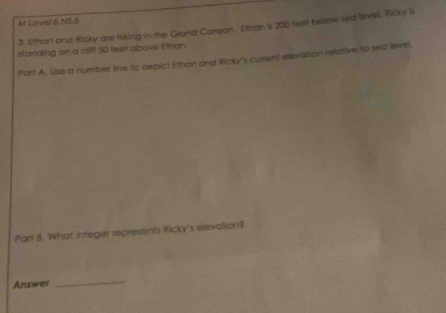 Level 6 NS.6 
3. Ethan and Ricky are hiking in the Grand Carryon. Ethan is 200 feet below sea level, Ricky is 
standing on a cliff 50 feet above Ethan. 
Part A. Use a number line to depict Ethan and Ricky's current elevation relative to sea level. 
Part B. What integer represents Ricky's elevation? 
Answer 
_