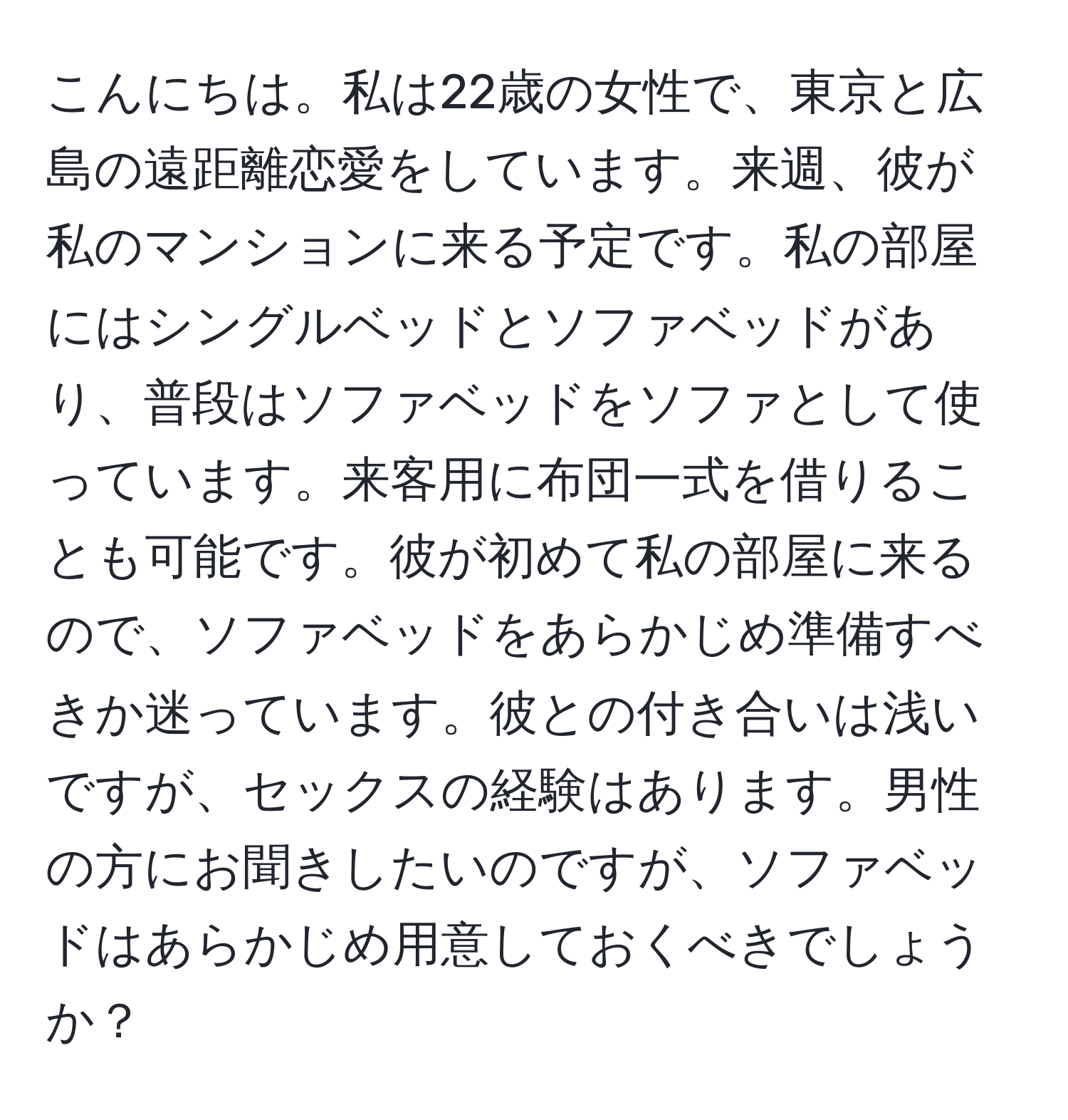 こんにちは。私は22歳の女性で、東京と広島の遠距離恋愛をしています。来週、彼が私のマンションに来る予定です。私の部屋にはシングルベッドとソファベッドがあり、普段はソファベッドをソファとして使っています。来客用に布団一式を借りることも可能です。彼が初めて私の部屋に来るので、ソファベッドをあらかじめ準備すべきか迷っています。彼との付き合いは浅いですが、セックスの経験はあります。男性の方にお聞きしたいのですが、ソファベッドはあらかじめ用意しておくべきでしょうか？