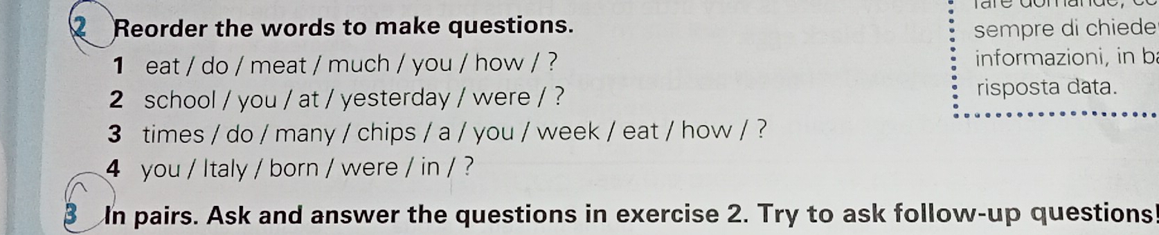 Reorder the words to make questions. sempre di chiede 
1 eat / do / meat / much / you / how / ? informazioni, in ba 
2 school / you / at / yesterday / were / ? 
risposta data. 
3 times / do / many / chips / a / you / week / eat / how / ? 
4 you / Italy / born / were / in / ? 
B In pairs. Ask and answer the questions in exercise 2. Try to ask follow-up questions