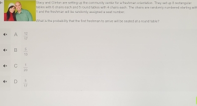 Stacy and Cl inton are setting up the community center for a freshe an erientation. They set up 8 rectangular
tables with 6 chairs each and 5 round tables with 4 chairs each. The chain ar randomly numbered starting with
1 and the freshman will be randomly assigned a seat number
What is the probability that the first freshman to arrve will be seated at a round table?
A  12/17 
B  5/13 
C  1/20 
D  5/17 