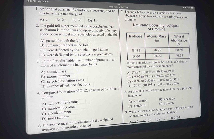 10:38 PM Wed Jun 5
…
@ wits.williamsvillek12.org し9 ===i
1. An ion that consists of 7 protons, 9 neutrons, and 10 7. The table below gives the atomic mass and the
electrons has a net charge of abundance of the two naturally occurring isotopes of
A) 2 - B) 2+ C) 3 + D) 3 - bromine.
2. The gold foil experiment led to the conclusion that Naturally Occurring Isotopes
each atom in the foil was composed mostly of empty of Bromine
space because most alpha particles directed at the foil
A) passed through the foil
B) remained trapped in the foil
C) were deflected by the nuclei in gold atoms
D) were deflected by the electrons in gold atoms
3. On the Periodic Table, the number of protons in an
atom of an element is indicated by its Which numerical setup can be used to calcu
atomic mass of the element bromine?
A) atomic mass
A) (78.92u)(50.69)+(80.92u)(49.31)
B) atomic number
B)
C) selected oxidation states (78.92u)(49.31)+(80.92u)(50.69)
D) number of valence electrons C) (78.92u)(0.5069)+(80.92u)(0.4931)
4. Compared to an atom of C-12, an atom of C-14 has a D) (78.92u)(0.4931)+(80.92u)(0.5069)
greater 8. An orbital is defined as a region of the most probable
location of
A) number of electrons
B) number of protons A) an electron B) a neutron
C) a nucleus D) a proton
D) mass number 9. Which electron configuration represents the electrons
C) atomic number
5. The atomic mass of magnesium is the weighted of an atom of neon in an excited state?
D) 2-8 C) 2-7-1
average of the atomic masses of D) 2-8-1