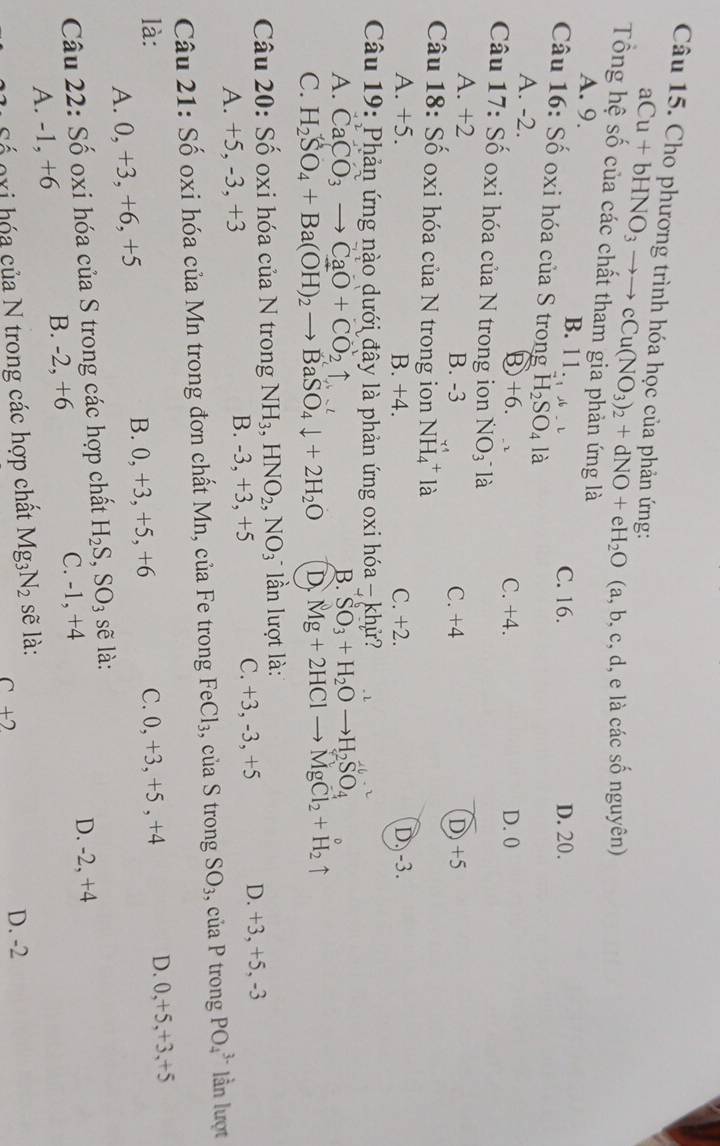 Cho phương trình hóa học của phản ứng:
aCu+bHNO_3to to cCu(NO_3)_2+dNO+eH_2O (a, b, c, d, e là các số nguyên)
Tổng hệ số của các chất tham gia phản ứng là
A. 9. B. 11....+6 C. 16. D. 20.
Câu 16: Số oxi hóa của S trong H_2SO_4 là
A. -2.
Ⓑ +6. C. +4. D. 0
Câu 17: Số oxi hóa của N trong ion NO_3^- là
A. +2 B. -3 C. +4 D)+5
Câu 18: Số oxi hóa của N trong ion NH_4^(+la
A. +5. B. +4. C. +2. D. -3.
Câu 19: Phản ứng nào dưới đây là phản ứng oxi hóa - khử?
A. CaCO_3)to CaO+CO_2uparrow
B. SO_3+H_2Oto H_2SO_4
C. H_2SO_4+Ba(OH)_2to BaSO_4downarrow +2H_2O D Mg+2HClto MgCl_2+H_2uparrow
Câu 20: Số oxi hóa của N trong NH_3,HNO_2,NO_3 * lần lượt là:
A. +5, -3, +3 B. -3, +3, +5 C. +3, -3, +5 D. +3, +5, -3
Câu 21: Số oxi hóa của Mn trong đơn chất Mn, của Fe trong FeCl_3 , của S trong SO_3 , của P trong PO_4^((3-) lần lượt
là: C. 0, +3, +5 , +4 D. 0,+5,+3,+5
A. 0, +3, +6, +5 B. 0, +3, +5, +6
Câu 22: Số oxi hóa của S trong các hợp chất H_2)S,SO_3 sẽ là:
C. -1, +4
A. -1, +6 B. -2, +6 D. -2, +4
Số gxi hóa của N trong các hợp chất Mg_3N_2 sẽ là: D. -2
C +2