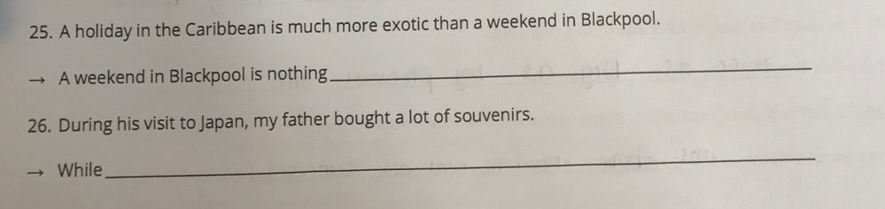A holiday in the Caribbean is much more exotic than a weekend in Blackpool. 
A weekend in Blackpool is nothing 
_ 
26. During his visit to Japan, my father bought a lot of souvenirs. 
While 
_