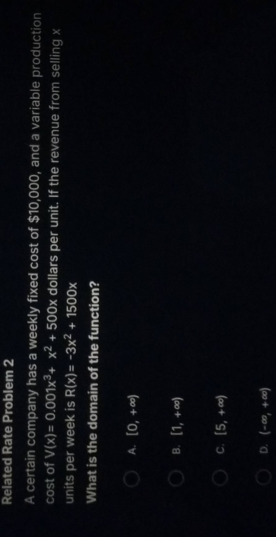 Related Rate Problem 2
A certain company has a weekly fixed cost of $10,000, and a variable production
cost of V(x)=0.001x^3+x^2+500x dollars per unit. If the revenue from selling x
units per week is R(x)=-3x^2+1500x
What is the domain of the function?
A. [0,+∈fty )
B. [1,+∈fty )
C. [5,+∈fty )
D. (-∈fty ,+∈fty )