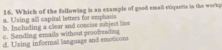 Which of the following is an example of good email etiquette in the workp
a. Using all capital letters for emphasis
b. Including a clear and concise subject line
c. Sending emails without proofreading
d. Using informal language and emoticons