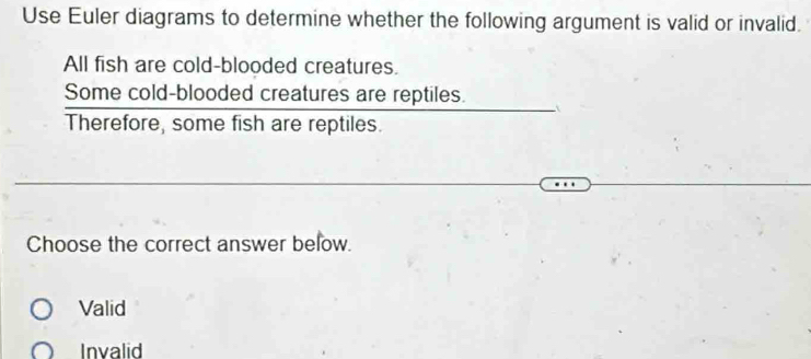 Use Euler diagrams to determine whether the following argument is valid or invalid.
All fish are cold-blooded creatures.
Some cold-blooded creatures are reptiles.
Therefore, some fish are reptiles.
Choose the correct answer below.
Valid
Invalid