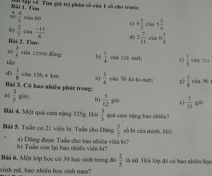 Tà lập về Tìm giá trị phân số của 1 số cho trước 
Bài 1. Tìm 
a)  4/5  của 60
c) 4 1/2  của 5 3/4 
b)  2/7  của  (-11)/6 
d) 2 7/11  của 6 3/5 
Bài 2. Tìm: 
a)  1/5  của 22500 đồng b)  1/4  của 328 mét; của 321
tần 
c)  1/3 
d)  1/8  của 126,4 km e)  3/4  của 76 ki-lo-mét; g)  5/8  của 96
Bài 3. Có bao nhiêu phút trong: 
a)  3/5  giò; 
b)  5/12  giờ c)  7/15  giò 
Bài 4. Một quả cam nặng 325g. Hỏi  3/5  quả cam nặng bao nhiêu? 
Bài 5. Tuấn có 21 viên bi. Tuấn cho Dũng  3/7  số bị của mình. Hỏi: 
a) Dũng được Tuấn cho bao nhiêu viên bi? 
b) Tuấn còn lại bao nhiêu viên bi? 
Bài 6. Một lớp học có 30 học sinh trong đó  2/5  là nữ. Hỏi lớp đó có bao nhiêu học 
sinh nữ, bao nhiêu học sinh nam?