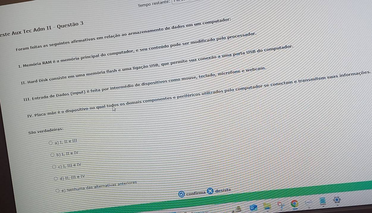 Tempo restante: I ]
este Aux Tec Adm II - Questão 3
Foram feitas as seguintes afirmativas em relação ao armazenamento de dados em um computador.
I. Memória RAM é a memória principal do computador, e seu conteúdo pode ser modificado pelo processador
II. Hard Disk consiste em uma memória flash e uma ligação USB, que permite sua conexão a uma porta USB do computador
III. Entrada de Dados (input) é feita por intermédio de dispositivos como mouse, teclado, microfone e webcam.
IV. Placa-mãe é o dispositivo no qual todos os demais componentes e periféricos utilizados pelo computador se conectam e transmitem suas informações
São verdadeiras:
a) I, II e iII
b) I, II e IV
c) I, III e IV
d) II, III e IV
e) Nenhuma das alternativas anteriores
O confirma desiste