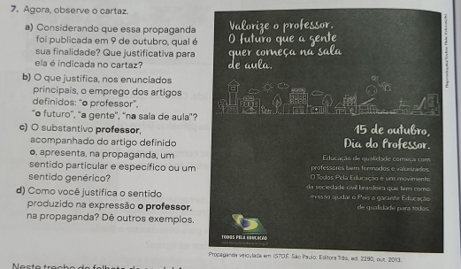 Agora, observe o cartaz. 
a) Considerando que essa propaganda 
foi publicada em 9 de outubro, qual é 
sua finalidade? Que justificativa para 
ela é indicada no cartaz? 
b) O que justifica, nos enunciados 
principais, o emprego dos artigos 
definidos: “o professor”, 
“o futuro'', “a gente'', “na sala de aula”? 15 de outubro, 
c) O substantivo professor, Dia do Professor. 
acompanhado do artigo definido 
o, apresenta, na propaganda, um Educação de qualidade começa com 
professores bem formados e valorizados 
sentido particular e específico ou um O Todos Pela Erlucação é um movimento 
sentido genérico? da seciedade civil brasileira que tem como 
d) Como você justifica o sentido missão audar o País a garantir Educação 
produzido na expressão o professor, de qualidade para todas. 
na propaganda? Dê outros exemplos. 
TO09S FELL EBUCIãD = d 
Propeganda velculade em IS70E. São Paulo: Editora Tês, ed. 2290, out. 2013.