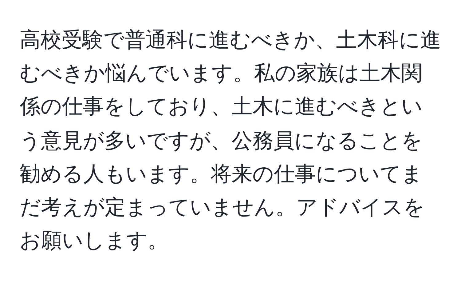 高校受験で普通科に進むべきか、土木科に進むべきか悩んでいます。私の家族は土木関係の仕事をしており、土木に進むべきという意見が多いですが、公務員になることを勧める人もいます。将来の仕事についてまだ考えが定まっていません。アドバイスをお願いします。