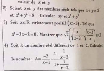 valeur de x et y
2) Soient xet y des nombres réels tels que x+y=2
et x^2+y^2=8. Calculer xy et x^3+y^3
3) Soit x∈ R strictement positif (x>3). Tel que
x^2-3x-8=0. Montrer que sqrt(2)(sqrt(frac x)x-3-sqrt(frac x-3)x)∈ Q
4) Soit x un nombre réel different de 1 et 2. Calculer 
le nombre : A= (-2)/x-1 -frac 1- 1/x-2 1+ 1/x-2 