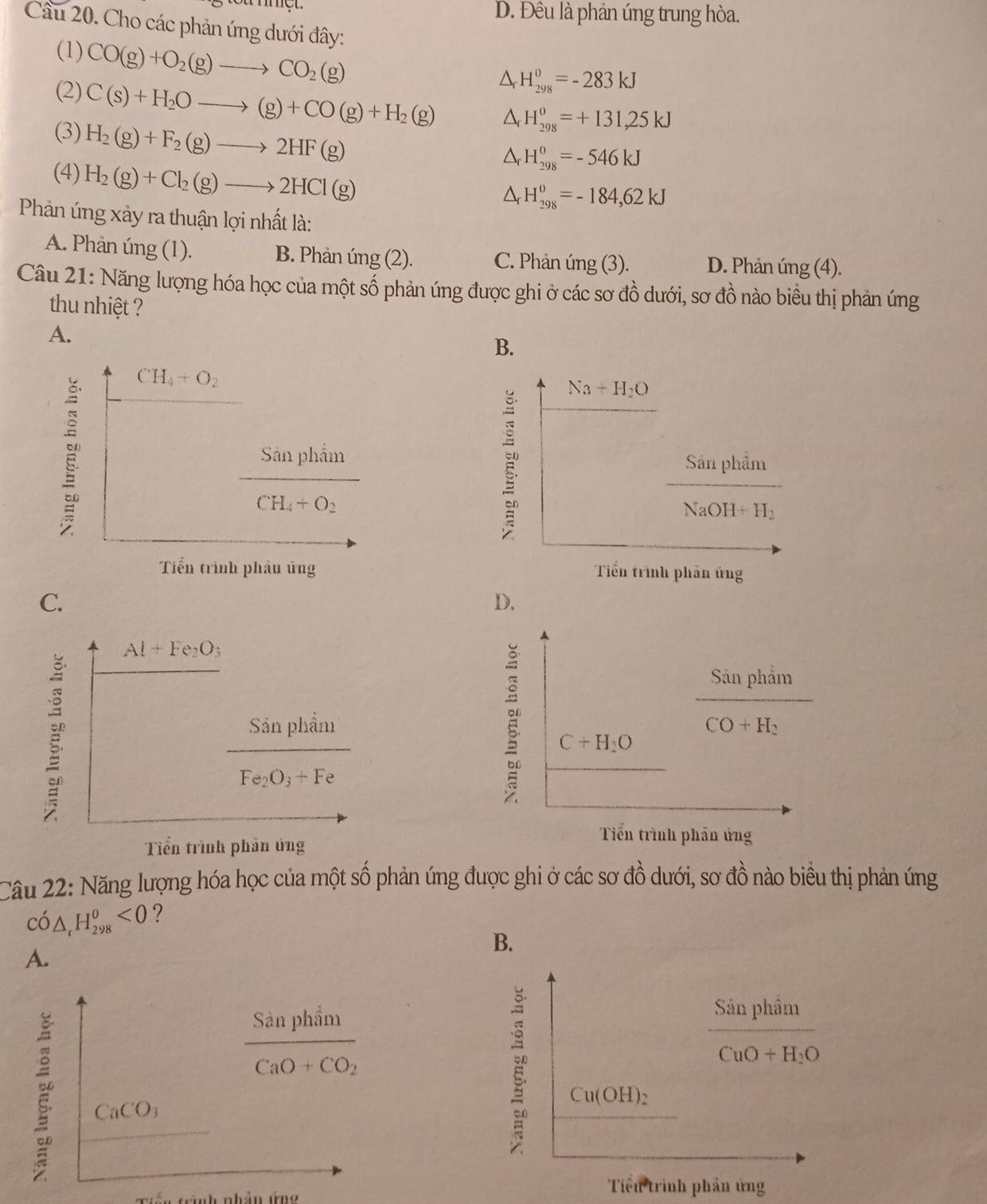 D. Đều là phản úng trung hòa.
Cầu 20. Cho các phản ứng dưới đây:
(1) CO(g)+O_2(g)to CO_2(g)
△ _rH_(298)^0=-283kJ
(2) C(s)+H_2Oto (g)+CO(g)+H_2(g) △ _rH_(298)^o=+131,25kJ
(3) H_2(g)+F_2(g)to 2HF(g)
(4) H_2(g)+Cl_2(g)to 2HCl(g)
△ _rH_(298)^o=-546kJ
△ _rH_(298)^o=-184,62kJ
Phản úng xảy ra thuận lợi nhất là:
A. Phản úng (1). B. Phản úng (2). C. Phản úng (3). D. Phản úng (4).
Câu 21: Năng lượng hóa học của một số phản úng được ghi ở các sơ đồ dưới, sơ đồ nào biểu thị phản ứng
thu nhiệt ?
A.
B.

C.
D.
Al+Fe_2O_3
Sản phẩn
f111
Fe_2O_3+Fe
C+H_2O frac SinphimCO+H_2
Tiến trình phản ứng
Tiến trình phản ứng
Cầu 22: Năng lượng hóa học của một số phản ứng được ghi ở các sơ đồ dưới, sơ đồ nào biều thị phản ứng
Chat O△ _rH_(298)^0<0</tex> ?
B.
A.
frac Sanphin1CaO+CO_2
frac SinphimCuO+H_2O
CaCO_3
Cu(OH)_2
in trình nhân ứng
Tiến trình phần ứng