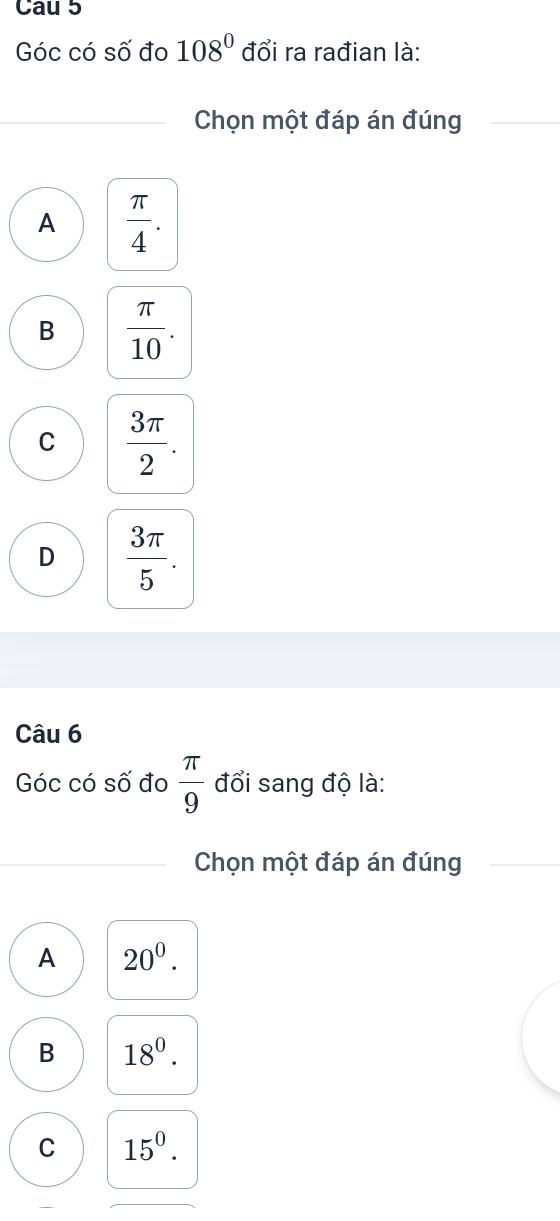 Cau 5
Góc có số đo 108° đổi ra rađian là:
Chọn một đáp án đúng
A  π /4 .
B  π /10 .
C  3π /2 .
D  3π /5 . 
Câu 6
Góc có số đo  π /9  đổi sang độ là:
Chọn một đáp án đúng
A 20^0.
B 18^0.
C 15^0.