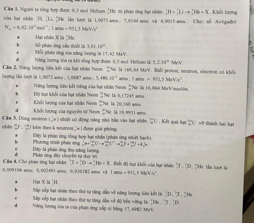 Người ta tổng hợp được 0,5 mol Helium beginarrayr 4 2endarray He từ phản ứng hạt nhân: _1^(1H+_3^7Lito _2^4He+X. Khối lượng
của hạt nhân _1^1H,_3^7Li,_2^4 He lần lượt là l,0073 amu, 7,0144 amu và 4,0015 amu. Cho: : shat o) Avôgađrô
N_A=6,02.10^(23)mol^(-1);1amu=931,5MeV/c^2.
a Hạt nhân Xla_2^(4 He.
5
b Số phản ứng cần thiết là 3,01.10^23). a
c Mỗi phản ứng tỏa năng lượng là 17,42 MeV.
d Năng lượng tỏa ra khi tổng hợp được 0,5 mol Helium là 5,2.10^(24)MeV.
Câu 2. Năng lượng liên kết của hạt nhân Neon beginarrayr 20 10endarray Ne là 160,64 MeV. Biết proton, neutron, electron có khối
lượng lần lượt là 1,0073 amu , 1,0087 amu ; 5,486.10^(-4) amu ; 1 amu =931,5MeV/c^2.
a Năng lượng liên kết riêng của hạt nhân Neon beginarrayr 20 10endarray Ne là 16,064 MeV/nuclôn.
b Độ hụt khối của hạt nhân Neon beginarrayr 20 10endarray Ne là 0,17245 amu.
c Khối lượng của hạt nhân Neon beginarrayr 20 10endarray Ne là 20,160 amu.
d Khối lượng của nguyên tử Neon beginarrayr 20 10endarray Ne là 19,9931 amu.
Câu 3. Dùng neutron beginpmatrix 1 0endpmatrix n) nhiệt có động năng nhỏ bắn vào hạt nhân _(92)^(235)U. Kết quả hạt _(92)^(235)U vỡ thành hai hạt
nhân _(39)^(95)Y,_(53)^(138) / kèm theo k neutron (_0^(1n) được giải phóng.
a Đây là phản ứng tổng hợp hạt nhân (phản ứng nhiệt hạch).
b Phương trình phản ứng _0^1n+_(92)^(235)Uto _(92)^(236)U^*)to _(39)^(95)Y+_(53)^(138)I+k_0^(1n.
c Đây là phản ứng thụ năng lượng.
d Phản ứng dây chuyền tự duy trì.
Câu 4. Cho phản ứng hạt nhân: _1^3T+_1^2Dto _2^4He+X. Biết độ hụt khối của hạt nhân _1^3T,_1^2D,_2^4 He lần lượt là
0,009106 amu; 0,002491 amu; 0,030382 amu và 1amu=931,5MeV/c^2).
a Hạt X là _1^1H.
b Sắp xếp hạt nhân theo thứ tự tăng dần về năng lượng liên kết là: _1^2D,_1^3T,_2^4 He
c Sắp xếp hạt nhân theo thứ tự tăng dần về độ bền vững là: _2^4He,_1^3T,_1^2D.
d Năng lượng tỏa ra của phản ứng xấp xỉ bằng 17, 4982 MeV.
