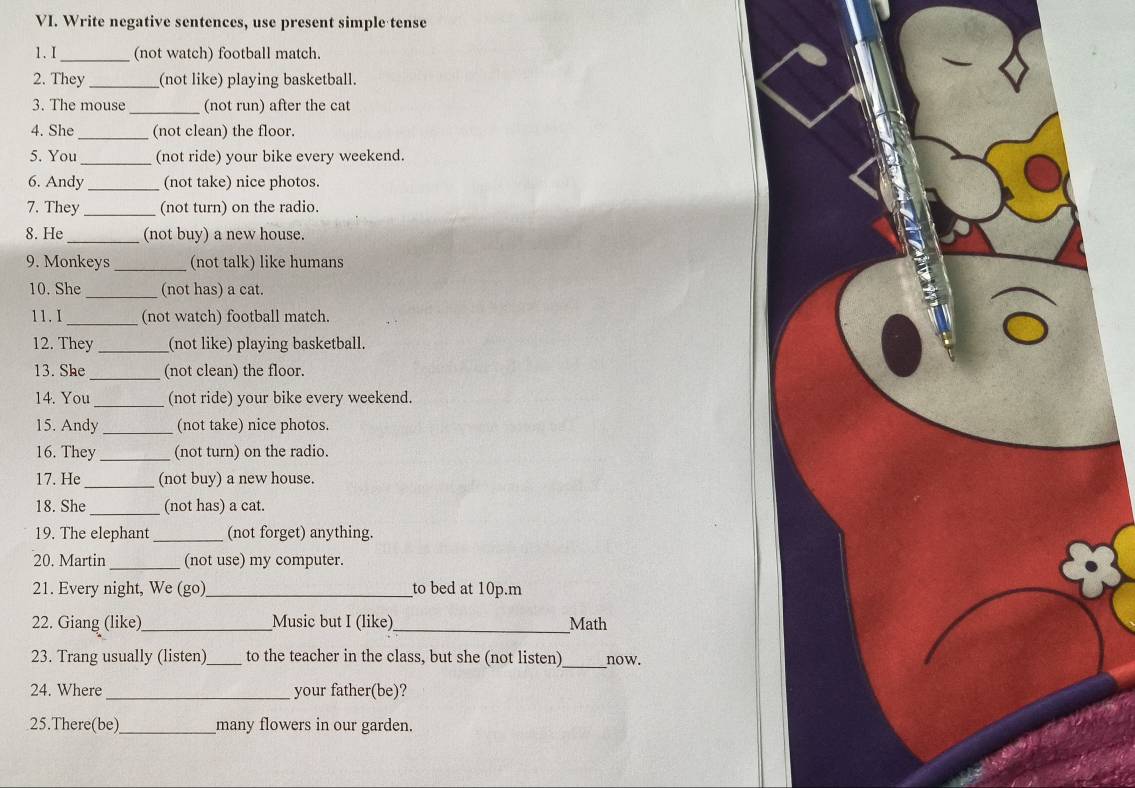 Write negative sentences, use present simple tense 
1.I_ (not watch) football match. 
2. They_ (not like) playing basketball. 
3. The mouse _(not run) after the cat 
4. She _(not clean) the floor. 
5. You _(not ride) your bike every weekend. 
6. Andy_ (not take) nice photos. 
7. They _(not turn) on the radio. 
8. He _(not buy) a new house. 
9. Monkeys _(not talk) like humans 
10. She _(not has) a cat. 
11. I_ (not watch) football match. 
12. They _(not like) playing basketball. 
13. She_ (not clean) the floor. 
14. You_ (not ride) your bike every weekend. 
15. Andy _(not take) nice photos. 
16. They _(not turn) on the radio. 
17. He _(not buy) a new house. 
18. She _(not has) a cat. 
19. The elephant _(not forget) anything. 
20. Martin _(not use) my computer. 
21. Every night, We (go)_ to bed at 10p.m 
22. Giang (like)_ Music but I (like)_ Math 
_ 
23. Trang usually (listen)_ to the teacher in the class, but she (not listen) now. 
24. Where_ your father(be)? 
25.There(be)_ many flowers in our garden.
