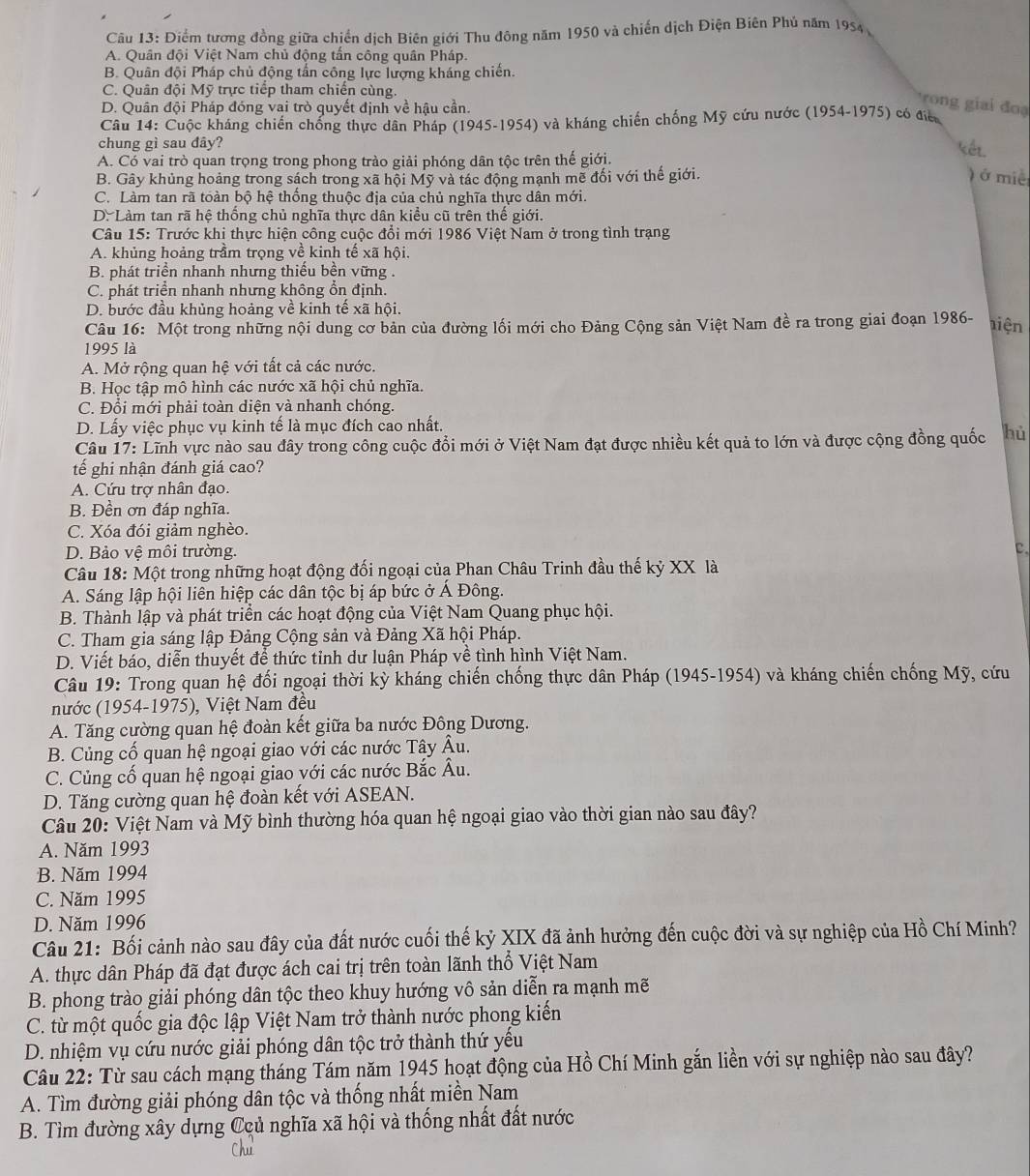 Điểm tương đồng giữa chiến dịch Biên giới Thu đông năm 1950 và chiến dịch Điện Biên Phú năm 1954
A. Quân đội Việt Nam chủ động tần công quân Pháp.
B. Quân đội Pháp chủ động tấn công lực lượng kháng chiến.
C. Quân đội Mỹ trực tiếp tham chiến cùng.
D. Quân đội Pháp đóng vai trò quyết định về hậu cần
ron  iai đoạ
Câu 14: Cuộc kháng chiến chống thực dân Pháp (1945-1954) và kháng chiến chống Mỹ cứu nước (1954-1975) có điể
chung gì sau đây?
A. Có vai trò quan trọng trong phong trào giải phóng dân tộc trên thế giới.
kết
B. Gây khủng hoảng trong sách trong xã hội Mỹ và tác động mạnh mẽ đối với thế giới. ) ở miề
C. Làm tan rã toàn bộ hệ thống thuộc địa của chủ nghĩa thực dân mới.
D. Làm tan rã hệ thống chủ nghĩa thực dân kiểu cũ trên thế giới.
Câu 15: Trước khi thực hiện công cuộc đổi mới 1986 Việt Nam ở trong tình trạng
A. khủng hoảng trầm trọng về kinh tế xã hội.
B. phát triển nhanh nhưng thiếu bền vững .
C. phát triển nhanh nhưng không ổn định.
D. bước đầu khủng hoảng về kinh tế xã hội.
Câu 16: Một trong những nội dung cơ bản của đường lối mới cho Đảng Cộng sản Việt Nam đề ra trong giai đoạn 1986- tiện
1995 là
A. Mở rộng quan hệ với tất cả các nước.
B. Học tập mô hình các nước xã hội chủ nghĩa.
C. Đổi mới phải toàn diện và nhanh chóng.
D. Lấy việc phục vụ kinh tế là mục đích cao nhất.
Câu 17: Lĩnh vực nào sau đây trong công cuộc đổi mới ở Việt Nam đạt được nhiều kết quả to lớn và được cộng đồng quốc hủ
tế ghi nhận đánh giá cao?
A. Cứu trợ nhân đạo.
B. Đền ơn đáp nghĩa.
C. Xóa đói giảm nghèo.
D. Bảo vệ môi trường.
C.
Câu 18: Một trong những hoạt động đối ngoại của Phan Châu Trinh đầu thế kỷ XX là
A. Sáng lập hội liên hiệp các dân tộc bị áp bức ở Á Đông.
B. Thành lập và phát triển các hoạt động của Việt Nam Quang phục hội.
C. Tham gia sáng lập Đảng Cộng sản và Đảng Xã hội Pháp.
D. Viết báo, diễn thuyết để thức tỉnh dư luận Pháp về tình hình Việt Nam.
Câu 19: Trong quan hệ đối ngoại thời kỳ kháng chiến chống thực dân Pháp (1945-1954) và kháng chiến chống Mỹ, cứu
nước (1954-1975), Việt Nam đều
A. Tăng cường quan hệ đoàn kết giữa ba nước Đông Dương.
B. Củng cố quan hệ ngoại giao với các nước Tây Âu.
C. Củng cố quan hệ ngoại giao với các nước Bắc Âu.
D. Tăng cường quan hệ đoàn kết với ASEAN.
Câu 20: Việt Nam và Mỹ bình thường hóa quan hệ ngoại giao vào thời gian nào sau đây?
A. Năm 1993
B. Năm 1994
C. Năm 1995
D. Năm 1996
Câu 21: Bối cảnh nào sau đây của đất nước cuối thế kỷ XIX đã ảnh hưởng đến cuộc đời và sự nghiệp của Hồ Chí Minh?
A. thực dân Pháp đã đạt được ách cai trị trên toàn lãnh thổ Việt Nam
B. phong trào giải phóng dân tộc theo khuy hướng vô sản diễn ra mạnh mẽ
C. từ một quốc gia độc lập Việt Nam trở thành nước phong kiến
D. nhiệm vụ cứu nước giải phóng dân tộc trở thành thứ yếu
Câu 22: Từ sau cách mạng tháng Tám năm 1945 hoạt động của Hồ Chí Minh gắn liền với sự nghiệp nào sau đây?
A. Tìm đường giải phóng dân tộc và thống nhất miền Nam
B. Tìm đường xây dựng Ccủ nghĩa xã hội và thống nhất đất nước