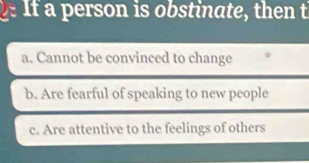 If a person is obstinate, then t
a. Cannot be convinced to change
b. Are fearful of speaking to new people
c. Are attentive to the feelings of others