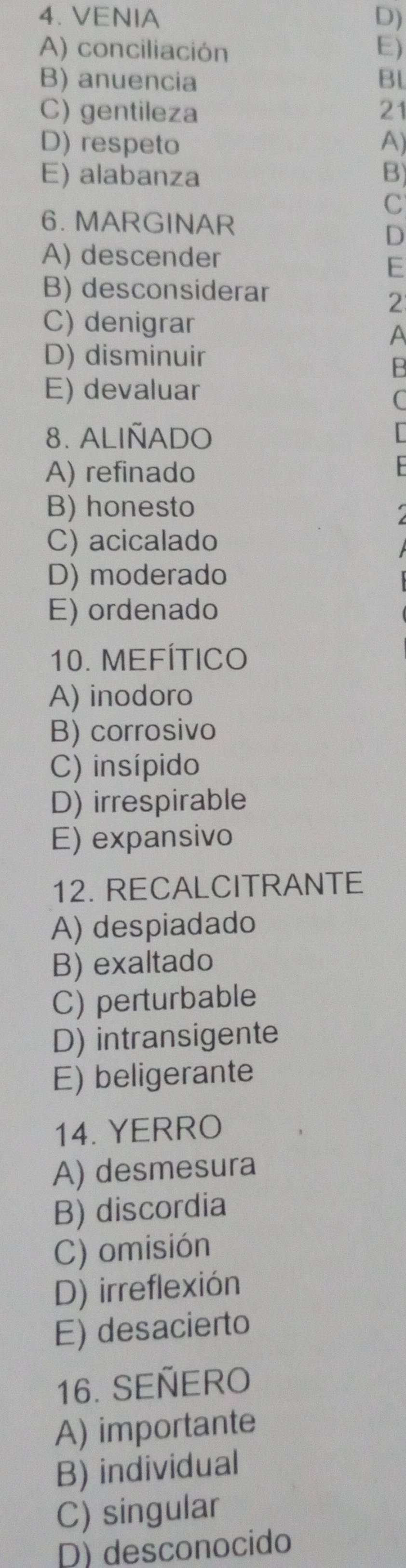 VENIA D)
A) conciliación E)
B) anuencia Bl
C) gentileza 21
D) respeto A)
E) alabanza B)
C
6. MARGINAR
D
A) descender
E
B) desconsiderar
2
C) denigrar
A
D) disminuir
B
E) devaluar
8. ALIÑADO
A) refinado
B) honesto
C) acicalado
D) moderado
E) ordenado
10. MEFÍTICO
A) inodoro
B) corrosivo
C) insípido
D) irrespirable
E) expansivo
12. RECALCITRANTE
A) despiadado
B) exaltado
C) perturbable
D) intransigente
E) beligerante
14. YERRO
A) desmesura
B) discordia
C) omisión
D) irreflexión
E) desacierto
16. SEÑERO
A) importante
B) individual
C) singular
D) desconocido