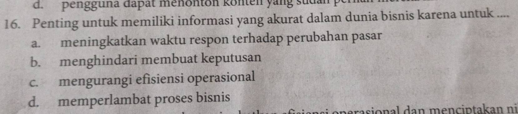 pengguna dapat menonton könten yang sudan pe
16. Penting untuk memiliki informasi yang akurat dalam dunia bisnis karena untuk ....
a. meningkatkan waktu respon terhadap perubahan pasar
b. menghindari membuat keputusan
c. mengurangi efisiensi operasional
d. memperlambat proses bisnis
si o perasional dan menciptakan ni