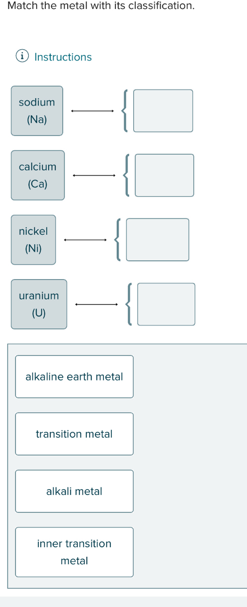 Match the metal with its classification.
Instructions
sodium
(Na)
 □
calcium
(Ca)
 □
nickel
(Ni)
 □
uranium
(U)
 □
alkaline earth metal
transition metal
alkali metal
inner transition
metal