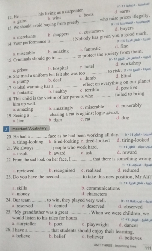 He his living as a carpenter. d. earns (Γ· ΓE &nl - dμmbai)
a. gains b. wins c. beats
13. We should avoid buying from greedy _who raise prices illegally.
(Γ· Γ ε ἀµy□in| - äyi¿cinj|)
a. merchants b. shoppers c. customers d. buyers
14. Your performance is _! Nobody has given you a good mark.
(Γ · Γ E ójII jia - ājzII)
a. miserable b. amazing c. fantastic d. fine
15. Criminals should go to _to protect the society from them.
(Γ ·Γε µg|Sỉ jn yualuil - δjjil)
a. prison b. hospital c. hotel d. workshop
16. She tried a uniform but felt she was too _to risk. (r· гε guall - bɔいa)
a. plump b. deaf c. dumb d. blind
17. Global warming has a _effect on everything on our planet.
a. fantastic b. healthy c. terrible d. positive
18. This child is the victim of her parents who _failed to bring
him up well.
a. amazing b. amazingly c. miserable d. miserably
19. Seeing a _chasing a cat is against logic g .
a. lion b. tiger c . rat d. dog
3 Important Vocabulary
20. He had a _face as he had been working all day. (rere aian- bga
a. tiring-looking b. tired-looking c. tired-looked d. tiring-looked
21. We always _people who work hard. (Γ · Γ E jgh|i - sliμ ggia
a. insult b. award c. ask d. reward
22. From the sad look on her face, I _that there is something wrong.
(F · FE Otạial - äμu
a. reviewed b. recognised c. realised d. reduced
23. Do you have the needed _to take this new position, Mr Ali?
(F · FE ōj!l jlb - ōjg)
a. skills b. communications
c. money d. characters
24. Our team _to win, they played very well. (f · f E tbib qyé - âgyé
a. reserved b. denied c. deserved d. observed
25. “My grandfather was a great _. When we were children, we
would listen to his tales for hours. f ·f E yòtyll - ¿uill yi
a. storyteller b. poet c. playwright d. dancer
26. I have a _that students should enjoy their learning.
a. believe b. belief c. believer d. believes
UNIT THREE :Improving lives _111