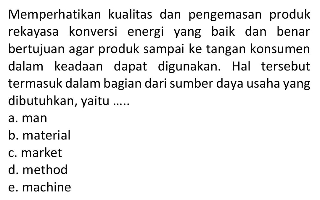 Memperhatikan kualitas dan pengemasan produk
rekayasa konversi energi yang baik dan benar
bertujuan agar produk sampai ke tangan konsumen
dalam keadaan dapat digunakan. Hal tersebut
termasuk dalam bagian dari sumber daya usaha yang
dibutuhkan, yaitu .....
a. man
b. material
c. market
d. method
e. machine