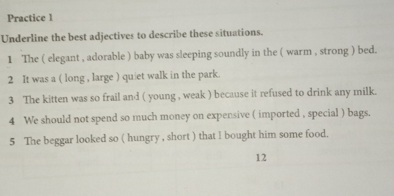 Practice 1 
Underline the best adjectives to describe these situations. 
1 The ( elegant , adorable ) baby was sleeping soundly in the ( warm , strong ) bed. 
2 It was a ( long , large ) quiet walk in the park. 
3 The kitten was so frail and ( young , weak ) because it refused to drink any milk. 
4 We should not spend so much money on expensive ( imported , special ) bags. 
5 The beggar looked so ( hungry , short ) that I bought him some food. 
12