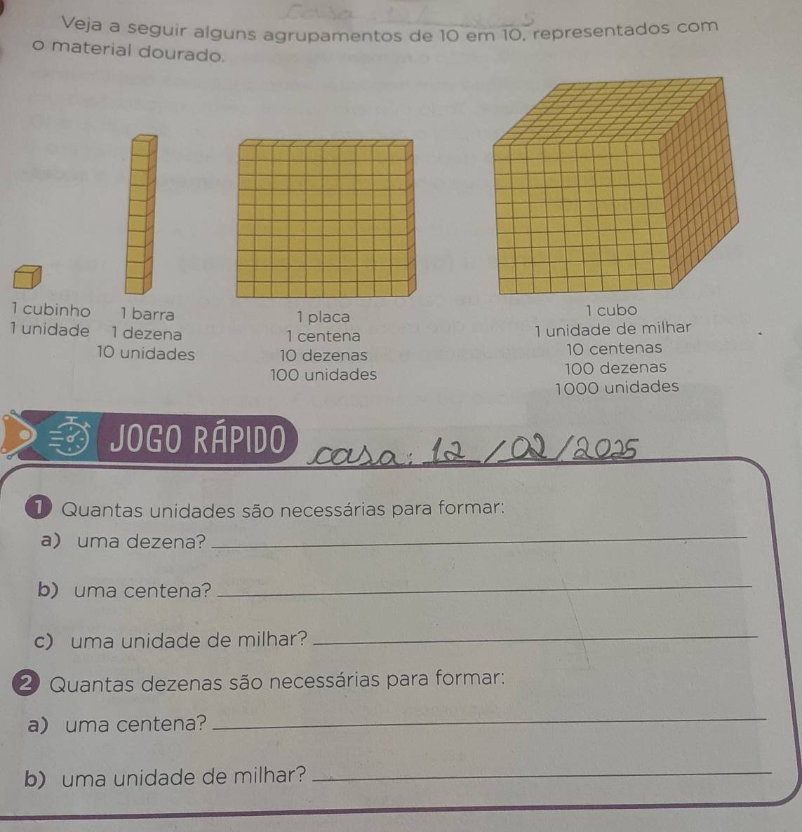 Veja a seguir alguns agrupamentos de 10 em 10, representados com 
o material dourado. 
1 cubinho 1 barra 1 placa 1 cubo
1 unidade 1 dezena 1 centena
1 unidade de milhar
10 unidades 10 dezenas 10 centenas
100 unidades 100 dezenas
1000 unidades 
Jogo Rápido ccusa:__ 
_ 
D Quantas unidades são necessárias para formar: 
a) uma dezena? 
_ 
b) uma centena? 
_ 
c) uma unidade de milhar?_ 
2 Quantas dezenas são necessárias para formar: 
a)uma centena?_ 
b) uma unidade de milhar?_
