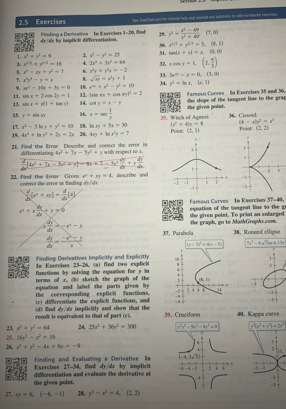 2.5 Exercises See CalcChat.com for tutorial help and worked-out solutions to odd-numbered exercises.
Finding a Derivative In Exercises 1-20, find 29. y^2= (x^2-49)/x^2+49 ,(7,0)
dy/dx by implicit differentiation.
30. x^(2/3)+y^(2/3)=5,(8,1)
1. x^2+y^2=9 2. x^2-y^2=25 31. tan (x+y)=x,(0,0)
3. x^(1/2)+y^(1/2)=16 4. 2x^3+3y^3=64 32. xcos y=1,(2, π /3 )
5. x^3-xy+y^2=7 6. x^2y+y^2x=-2
7. x^3y^3-y=x 8. sqrt(xy)=x^2y+1 33. 3e^(xy)-x=0,(3,0)
9. xe^y-10x+3y=0 10. e^(xy)+x^2-y^2=10 34. y^2=ln x,(e,1)
11. sin x+2cos 2y=1 12. (sin π x+cos π y)^2=2
Famous Curves In Exercises 35 and 36,
13. sin x=x(1+tan y) 14. cot y=x-y the slope of the tangent line to the grap
15. y=sin xy 16. x=sec  1/y  the given point.
35. Witch of Agnesi: 36. Cissoid:
(x^2+4)y=8
(4-x)y^2=x^3
17. x^2-3ln y+y^2=10 18. ln xy+5x=30 Point: (2,2)
19. 4x^3+ln y^2+2y=2x 20. 4xy+ln x^2y=7
Point: (2,1)
21. Find the Error Describe and correct the error in
differentiating 4x^2+7x-5y^2+y with respect to x.
 d/dx [4x^2+7x-5y^2+y]=8x+7-5y^2 dy/dx +y dy/dx 
22. Find the Error Given e^y+xy=4 , describe and
 
correct the error in finding dy/dx.
 d/dx [e^y+xy]= d/dx [4]
Famous Curves In Exercises 37-40,
e^y+x dy/dx +y=0
equation of the tangent line to the gr
the given point. To print an enlarged
x dy/dx =-e^y-y
the graph, go to MathGraphs.com.
37. Parabola 38. Rotated ellipse
 dy/dx = (-e^y-y)/x 
(y-3)^2=4(x-5) 7x^2-6sqrt(3)xy+13y^2
Finding Derivatives Implicitly and Explicitly 
In Exercises 23-26, (a) find two explicit 
functions by solving the equation for y in 
terms of x, (b) sketch the graph of the 
equation and label the parts given by 
the corresponding explicit functions, 
(c) differentiate the explicit functions, and 
(d) find dy/dx implicitly and show that the
result is equivalent to that of part (c). 39. Cruciform
40. Kappa curve
23. x^2+y^2=64 24. 25x^2+36y^2=300 x^2y^2-9x^2-4y^2=0 y^2(x^2+y^2)=2x^2
25. 16y^2-x^2=16
26. x^2+y^2-4x+6y=-9
Finding and Evaluating a Derivative In 
Exercises 27-34, find dy/dx by implicit  
differentiation and evaluate the derivative at
the given point.
27. xy=6,(-6,-1) 28. y^3-x^2=4,(2,2)