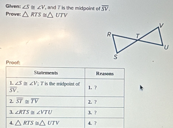 Given: ∠ S≌ ∠ V , and T is the midpoint of overline SV. 
Prove: △ RTS≌ △ UTV
Proof: 
Statements Reasons 
1. ∠ S≌ ∠ V; Tis the midpoint of 1. ?
overline SV. 
2. overline ST≌ overline TV 2. ? 
3. ∠ RTS≌ ∠ VTU 3. ? 
4. △ RTS≌ △ UTV 4.?