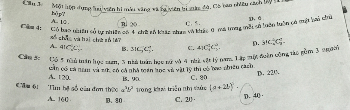 Cầu 3: Một hộp đựng hai viên bi màu vàng và ba viên bị màu đỏ. Có bao nhiêu cách lãy ra 1
hộp?
A. 10. B. 20.
C. 5. D. 6.
Câu 4: :Có bao nhiêu số tự nhiên có 4 chữ số khác nhau và khác 0 mà trong mỗi số luôn luôn có mặt hai chữ
số chẵn và hai chữ số lẻ?
A. 4!C_4^(1C_5^1. C. 4!C_4^2C_5^2. D. 3!C_4^2C_5^2.
B. 3!C_3^2C_5^2. 
Câu 5: Có 5 nhà toán học nam. 3 nhà toán hoc nữ và 4 nhà vật lý nam. Lập một đoàn công tác gồm 3 người
cần có cả nam và nữ, có cả nhà toán học và vật lý thì có bao nhiêu cách.
D. 220.
A. 120. B. 90. C. 80.
Câu 6: Tìm hệ số của đơn thức a^3)b^2 trong khai triển nhị thức (a+2b)^5.
A. 160· B. 80 C. 20 · D. 40 ·