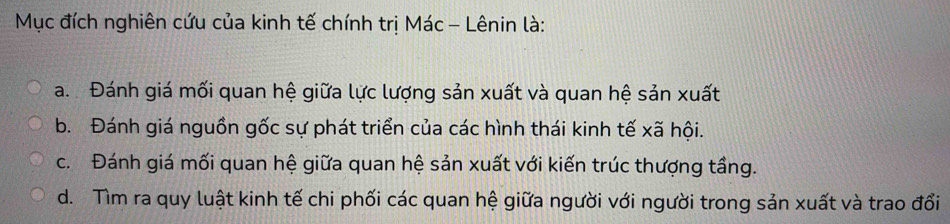 Mục đích nghiên cứu của kinh tế chính trị Mác - Lênin là:
a. Đánh giá mối quan hệ giữa lực lượng sản xuất và quan hệ sản xuất
b. Đánh giá nguồn gốc sự phát triển của các hình thái kinh tế xã hội.
c. Đánh giá mối quan hệ giữa quan hệ sản xuất với kiến trúc thượng tầng.
d. Tìm ra quy luật kinh tế chi phối các quan hệ giữa người với người trong sản xuất và trao đổi