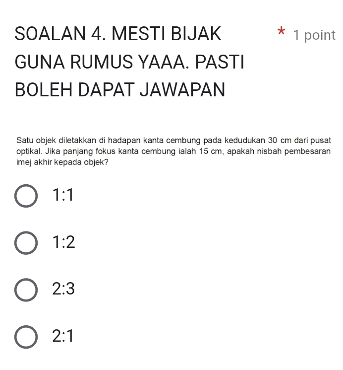 SOALAN 4. MESTI BIJAK * 1 point
GUNA RUMUS YAAA. PASTI
BOLEH DAPAT JAWAPAN
Satu objek diletakkan di hadapan kanta cembung pada kedudukan 30 cm dari pusat
optikal. Jika panjang fokus kanta cembung ialah 15 cm, apakah nisbah pembesaran
imej akhir kepada objek?
1:1
1:2
2:3
2:1