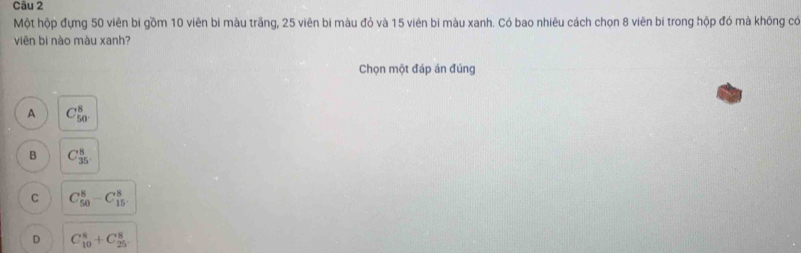 Một hộp đựng 50 viên bi gồm 10 viên bi màu trăng, 25 viên bi màu đỏ và 15 viên bi màu xanh. Có bao nhiêu cách chọn 8 viên bí trong hộp đó mà không có
viên bi nào màu xanh?
Chọn một đáp án đúng
A C_(50)^8
B C_(35)^8
C C_(50)^8-C_(15)^8
D C_(10)^8+C_(25)^8