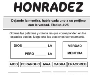 HONRADEZ 
Dejando la mentira, hable cada uno a su prójimo 
con la verdad. Efesios 4:25 
Ordena las palabras y coloca las que corresponden en los 
espacios vacíos, luego une las oraciones correctamente. 
DIOS_ LA VERDAD 
PERO_ LA MENTIRA 
AIOD PERAROHC MAA OADRA ERACOREB 
__ 
_ 
__