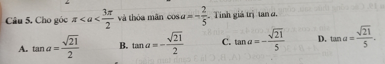 Cho góc π và thỏa mãn cos a=- 2/5 . Tính giá trị tan đ.
A. tan a= sqrt(21)/2  B. tan a=- sqrt(21)/2  C. tan a=- sqrt(21)/5  D. tan a= sqrt(21)/5 .