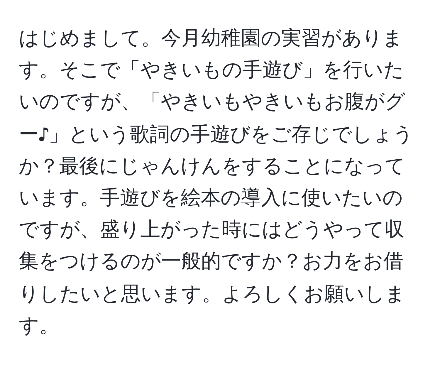 はじめまして。今月幼稚園の実習があります。そこで「やきいもの手遊び」を行いたいのですが、「やきいもやきいもお腹がグー♪」という歌詞の手遊びをご存じでしょうか？最後にじゃんけんをすることになっています。手遊びを絵本の導入に使いたいのですが、盛り上がった時にはどうやって収集をつけるのが一般的ですか？お力をお借りしたいと思います。よろしくお願いします。