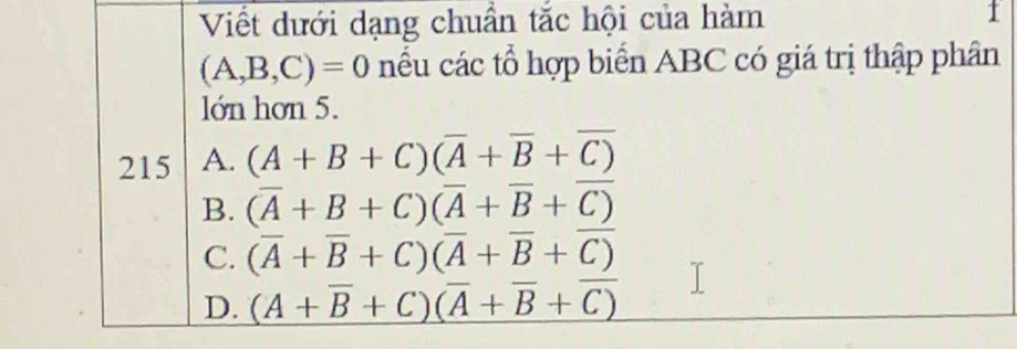 Viết dưới dạng chuẩn tắc hội của hàm 1
(A,B,C)=0 nếu các tổ hợp biển ABC có giá trị thập phân
lớn hơn 5.
215 A. (A+B+C)(overline A+overline B+overline C)
B. (overline A+B+C)(overline A+overline B+overline C)
C. (overline A+overline B+C)(overline A+overline B+overline C)
D. (A+overline B+C)(overline A+overline B+overline C)