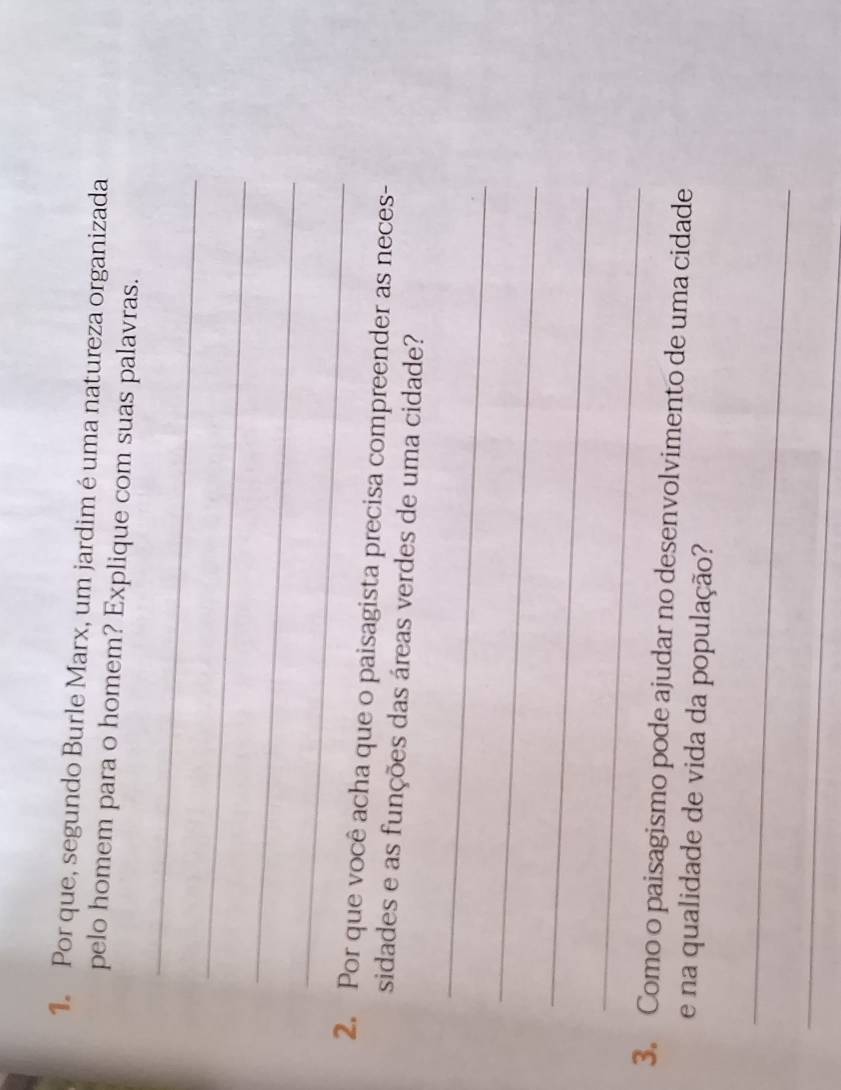 Por que, segundo Burle Marx, um jardim éuma natureza organizada 
pelo homem para o homem? Explique com suas palavras. 
_ 
_ 
_ 
_ 
2. Por que você acha que o paisagista precisa compreender as neces- 
sidades e as funções das áreas verdes de uma cidade? 
_ 
_ 
_ 
_ 
3. Como o paisagismo pode ajudar no desenvolvimento de uma cidade 
e na qualidade de vida da população? 
_ 
_