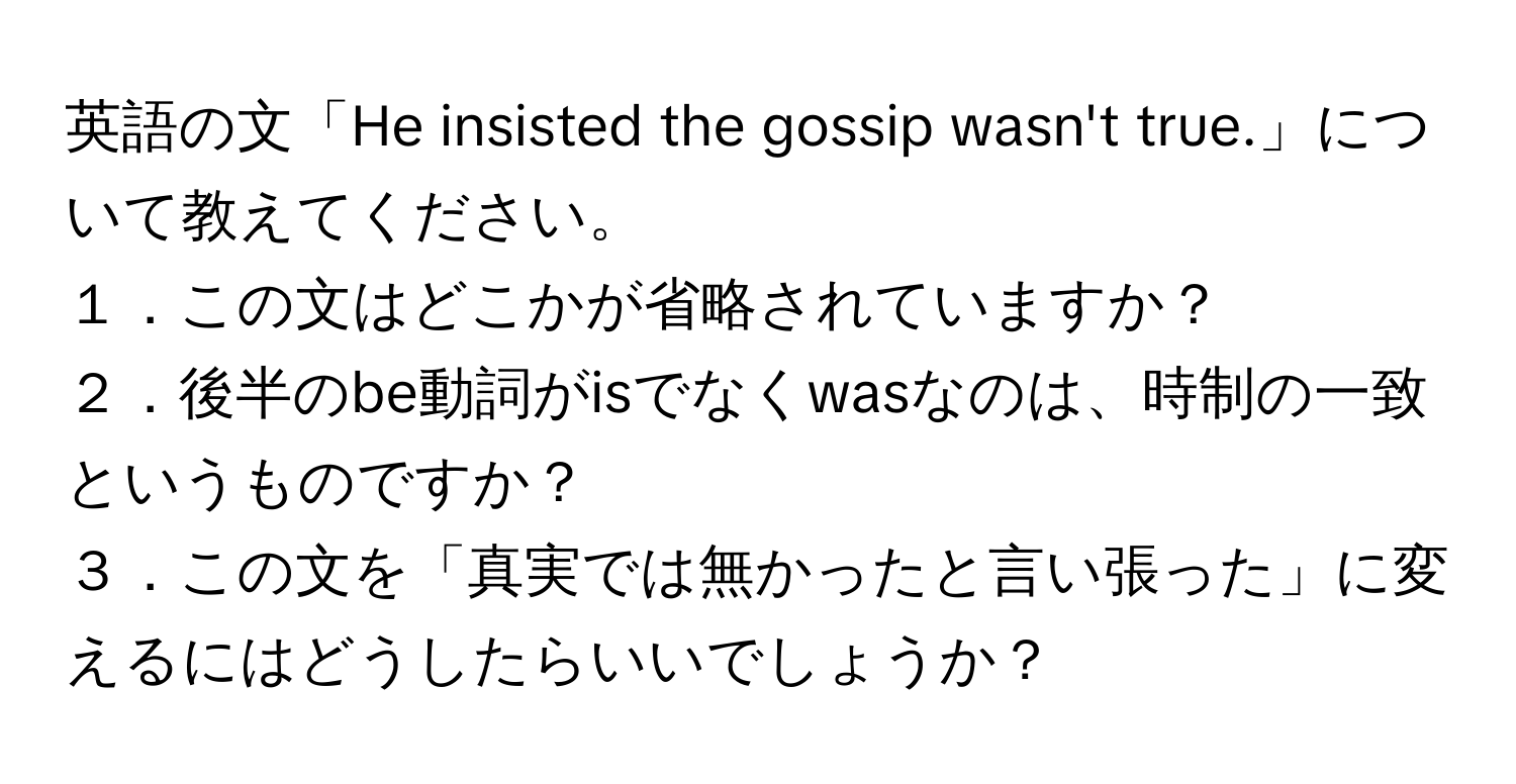 英語の文「He insisted the gossip wasn't true.」について教えてください。

１．この文はどこかが省略されていますか？  
２．後半のbe動詞がisでなくwasなのは、時制の一致というものですか？  
３．この文を「真実では無かったと言い張った」に変えるにはどうしたらいいでしょうか？